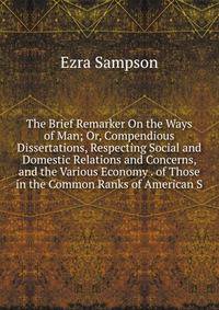 The Brief Remarker On the Ways of Man; Or, Compendious Dissertations, Respecting Social and Domestic Relations and Concerns, and the Various Economy . of Those in the Common Ranks of American S