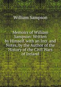 Memoirs of William Sampson: Written by Himself. with an Intr. and Notes, by the Author of the History of the Civil Wars of Ireland