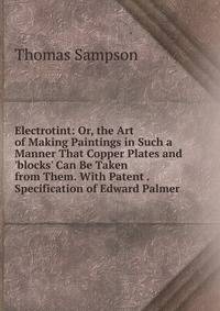 Electrotint: Or, the Art of Making Paintings in Such a Manner That Copper Plates and 'blocks' Can Be Taken from Them. With Patent . Specification of Edward Palmer
