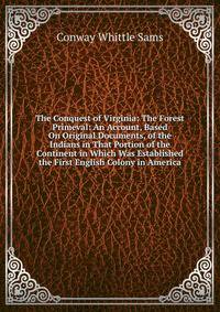 The Conquest of Virginia: The Forest Primeval: An Account, Based On Original Documents, of the Indians in That Portion of the Continent in Which Was Established the First English Colony in America