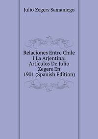 Relaciones Entre Chile I La Arjentina: Articulos De Julio Zegers En 1901 (Spanish Edition)