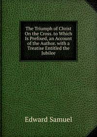 The Triumph of Christ On the Cross. to Which Is Prefixed, an Account of the Author. with a Treatise Entitled the Jubilee