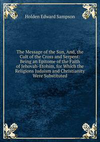 The Message of the Sun, And, the Cult of the Cross and Serpent: Being an Epitome of the Faith of Jehovah-Etohim, for Which the Religions Judaism and Christianity Were Substituted