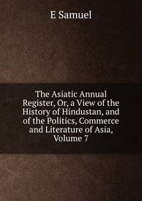 The Asiatic Annual Register, Or, a View of the History of Hindustan, and of the Politics, Commerce and Literature of Asia, Volume 7