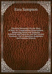 The Brief Remarker On the Ways of Man, Or, Compendious Dissertations, Respecting Social and Domestic Relations and Concerns, and the Various Economy . Use of American Academies and Common Schools