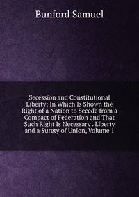 Secession and Constitutional Liberty: In Which Is Shown the Right of a Nation to Secede from a Compact of Federation and That Such Right Is Necessary . Liberty and a Surety of Union, Volume 1