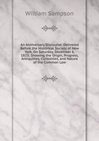 An Anniversary Discourse: Delivered Before the Historical Society of New York, On Saturday, December 6, 1823; Showing the Origin, Progress, Antiquities, Curiosities, and Nature of the Common Law