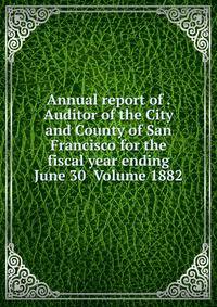 Annual report of . Auditor of the City and County of San Francisco for the fiscal year ending June 30 Volume 1882