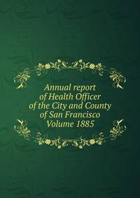 Annual report of Health Officer of the City and County of San Francisco Volume 1885