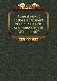 Annual report of the Department of Public Health, San Francisco, Cal Volume 1907