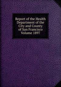 Report of the Health Department of the City and County of San Francisco Volume 1897