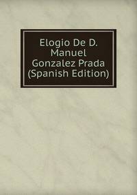 Elogio De D. Manuel Gonzalez Prada (Spanish Edition)