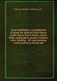 Farm buildings; a compilation of plans for general farm barns, cattle barns, horse barns, sheep folds, swine pens, poultry houses, silos, feeding . all representing construction in actual use