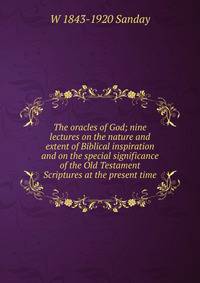 The oracles of God; nine lectures on the nature and extent of Biblical inspiration and on the special significance of the Old Testament Scriptures at the present time