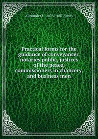 Practical forms for the guidance of conveyancer, notaries public, justices of the peace, commissioners in chancery, and business men