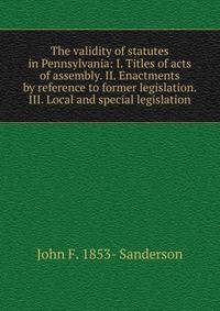 The validity of statutes in Pennsylvania: I. Titles of acts of assembly. II. Enactments by reference to former legislation. III. Local and special legislation