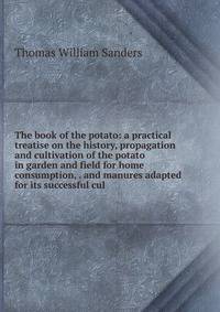 The book of the potato: a practical treatise on the history, propagation and cultivation of the potato in garden and field for home consumption, . and manures adapted for its successful cul