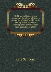 Old time wall papers: an account of the pictorial papers on our forefathers' walls : with a study of the historical development of wall paper making and decoration