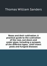 Roses and their cultivation. A practical guide to the cultivation of the rose, out-doors and under glass, including a synopsis of the different types . chief insect pests and fungoid diseases