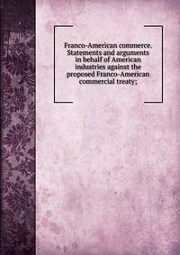 Franco-American commerce. Statements and arguments in behalf of American industries against the proposed Franco-American commercial treaty;