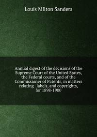Annual digest of the decisions of the Supreme Court of the United States, the Federal courts, and of the Commissioner of Patents, in matters relating . labels, and copyrights, for 1898-1900