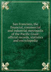 San Francisco, the financial, commercial and industrial metropolis of the Pacific Coast: official records, statistics and encyclopedia