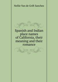 Spanish and Indian place names of California, their meaning and their romance