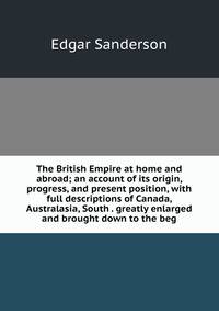 The British Empire at home and abroad; an account of its origin, progress, and present position, with full descriptions of Canada, Australasia, South . greatly enlarged and brought down to the beg