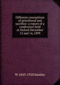 Different conceptions of priesthood and sacrifice: a report of a conference held at Oxford December 13 and 14, 1899