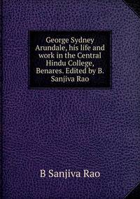 George Sydney Arundale, his life and work in the Central Hindu College, Benares. Edited by B. Sanjiva Rao