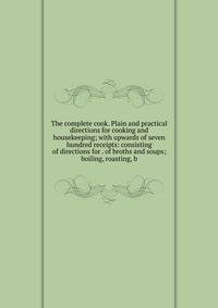 The complete cook. Plain and practical directions for cooking and housekeeping; with upwards of seven hundred receipts: consisting of directions for . of broths and soups; boiling, roasting, b