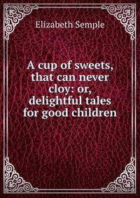 A cup of sweets, that can never cloy: or, delightful tales for good children