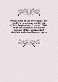 Proceedings at the unveiling of the soldiers' monument on the site of Fort Stephenson, Fremont, Ohio: With an account of the heroic defence of the . biographical sketches and miscellaneous notes