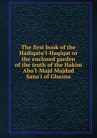 The first book of the Hadiqatu'l-Haqiqat or the enclosed garden of the truth of the Hakim Abu'l-Majd Majdud Sana'i of Ghazna