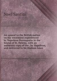 An appeal to the British nation on the treatment experienced by Napoleon Buonaparte in the Island of St. Helena, with an authentic copy of the . by Napoleon, and delivered to Sir Hudson Lowe