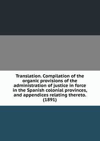 Translation. Compilation of the organic provisions of the administration of justice in force in the Spanish colonial provinces, and appendices relating thereto. (1891)