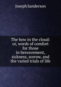 The bow in the cloud: or, words of comfort for those in bereavement, sickness, sorrow, and the varied trials of life