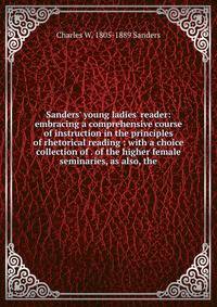 Sanders' young ladies' reader: embracing a comprehensive course of instruction in the principles of rhetorical reading : with a choice collection of . of the higher female seminaries, as also, the