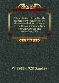 The criticism of the Fourth gospel; eight lectures on the Morse foundation, delivered in the Union seminary, New York, in October and November, 1904