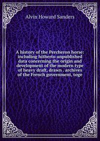A history of the Percheron horse: including hitherto unpublished data concerning the origin and development of the modern type of heavy draft, drawn . archives of the French government, toge