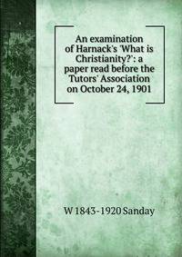 An examination of Harnack's 'What is Christianity?': a paper read before the Tutors' Association on October 24, 1901