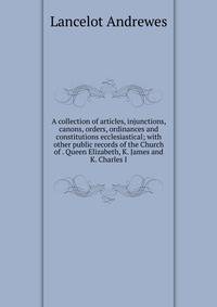 A collection of articles, injunctions, canons, orders, ordinances and constitutions ecclesiastical; with other public records of the Church of . Queen Elizabeth, K. James and K. Charles I