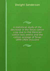 A statistical study of the decrease in the Texas cotton crop due to the Mexican cotton boll weevil and the cotton acreage of Texas 1899-1904 inclusive