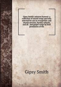 Gipsy Smith's mission hymnal: a collection of sacred songs specially selected for use in evangelistic and church services, Sunday schools, and all . and gospel songs by kind permission of the