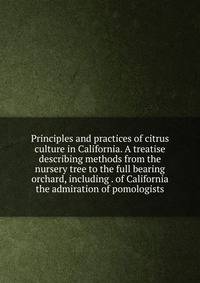 Principles and practices of citrus culture in California. A treatise describing methods from the nursery tree to the full bearing orchard, including . of California the admiration of pomologists