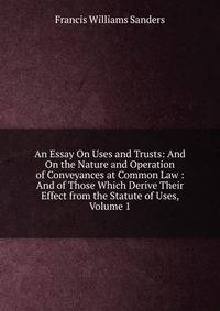 An Essay On Uses and Trusts: And On the Nature and Operation of Conveyances at Common Law : And of Those Which Derive Their Effect from the Statute of Uses, Volume 1