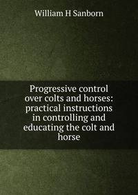 Progressive control over colts and horses: practical instructions in controlling and educating the colt and horse