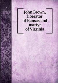 John Brown, liberator of Kansas and martyr of Virginia