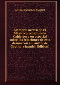 Memoria acerca de El Magico prodigioso de Calderon y en especial sobre las relaciones de este drama con el Fausto, de Goethe; (Spanish Edition)