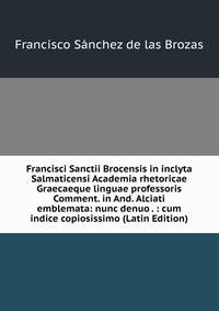 Francisci Sanctii Brocensis in inclyta Salmaticensi Academia rhetoricae Graecaeque linguae professoris Comment. in And. Alciati emblemata: nunc denuo . : cum indice copiosissimo (Latin Edition)